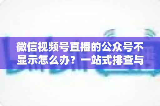 微信视频号直播的公众号不显示怎么办？一站式排查与修复完全指南
