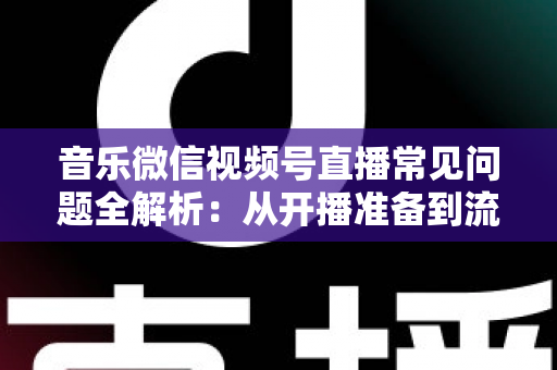 音乐微信视频号直播常见问题全解析：从开播准备到流量变现的一站式实用指南
