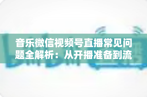 音乐微信视频号直播常见问题全解析：从开播准备到流量变现的一站式实用指南