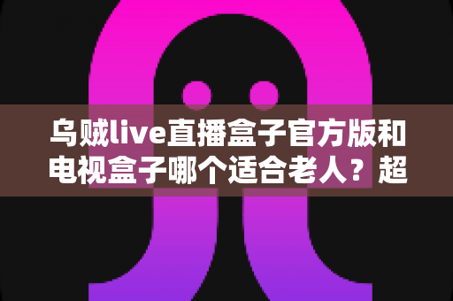 乌贼live直播盒子官方版和电视盒子哪个适合老人?超全对比指南,帮爸妈选出最省心的观影方案 乌贼live直播盒子官方版和电视盒子哪个适合老人?超全对比指南,帮爸妈选出最省心的观影方案