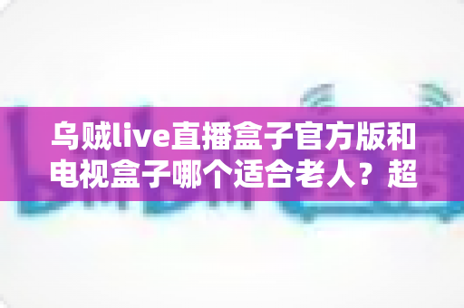乌贼live直播盒子官方版和电视盒子哪个适合老人？超全对比指南，帮爸妈选出最省心的观影方案