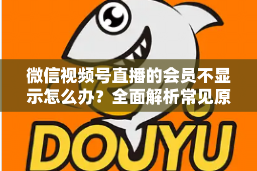 微信视频号直播的会员不显示怎么办?全面解析常见原因与快速解决方法 微信视频号直播的会员不显示怎么办?全面解析常见原因与快速解决方法