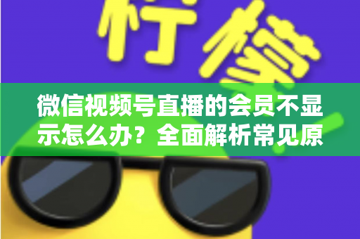 微信视频号直播的会员不显示怎么办?全面解析常见原因与快速解决方法 微信视频号直播的会员不显示怎么办?全面解析常见原因与快速解决方法
