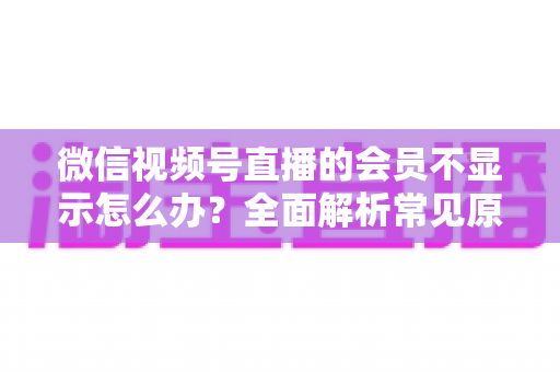 微信视频号直播的会员不显示怎么办?全面解析常见原因与快速解决方法 微信视频号直播的会员不显示怎么办?全面解析常见原因与快速解决方法
