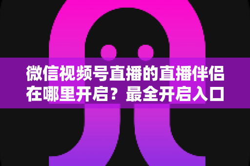 微信视频号直播的直播伴侣在哪里开启？最全开启入口与实操教程一次讲清