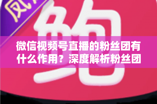 微信视频号直播的粉丝团有什么作用？深度解析粉丝团的核心价值与实用功能