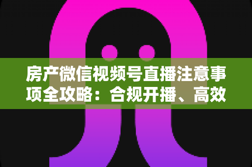 房产微信视频号直播注意事项全攻略:合规开播、高效获客与避坑实战指南 房产微信视频号直播注意事项全攻略:合规开播、高效获客与避坑实战指南