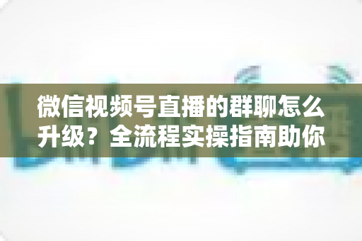 微信视频号直播的群聊怎么升级?全流程实操指南助你轻松运营粉丝群 微信视频号直播的群聊怎么升级?全流程实操指南助你轻松运营粉丝群