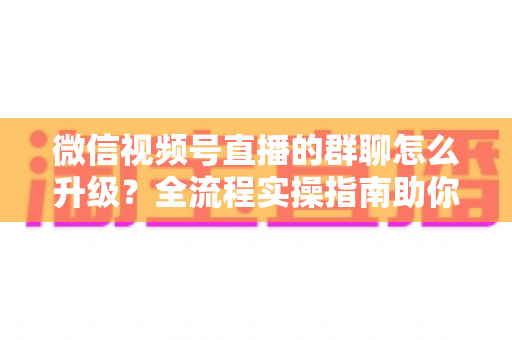 微信视频号直播的群聊怎么升级?全流程实操指南助你轻松运营粉丝群 微信视频号直播的群聊怎么升级?全流程实操指南助你轻松运营粉丝群