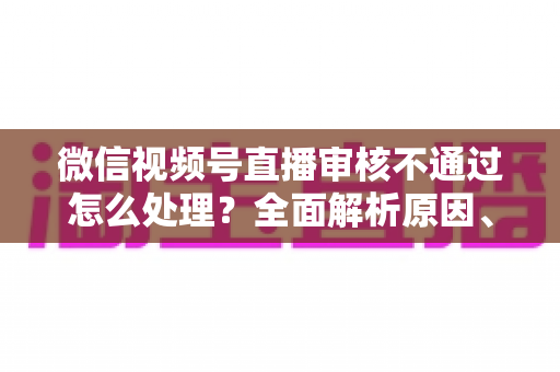 微信视频号直播审核不通过怎么处理?全面解析原因、解决步骤与预防指南 微信视频号直播审核不通过怎么处理?全面解析原因、解决步骤与预防指南