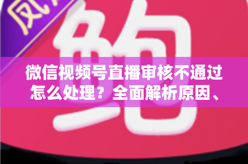 微信视频号直播审核不通过怎么处理?全面解析原因、解决步骤与预防指南 微信视频号直播审核不通过怎么处理?全面解析原因、解决步骤与预防指南