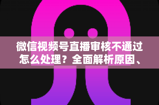 微信视频号直播审核不通过怎么处理?全面解析原因、解决步骤与预防指南 微信视频号直播审核不通过怎么处理?全面解析原因、解决步骤与预防指南
