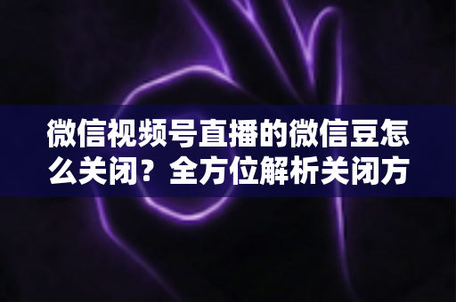 微信视频号直播的微信豆怎么关闭?全方位解析关闭方法、操作步骤与注意事项 微信视频号直播的微信豆怎么关闭?全方位解析关闭方法、操作步骤与注意事项