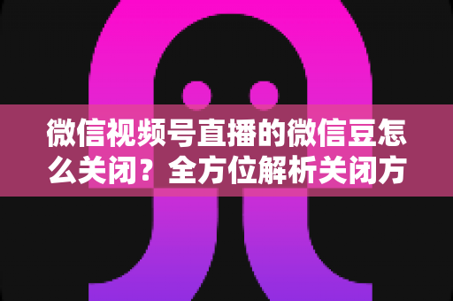 微信视频号直播的微信豆怎么关闭?全方位解析关闭方法、操作步骤与注意事项 微信视频号直播的微信豆怎么关闭?全方位解析关闭方法、操作步骤与注意事项