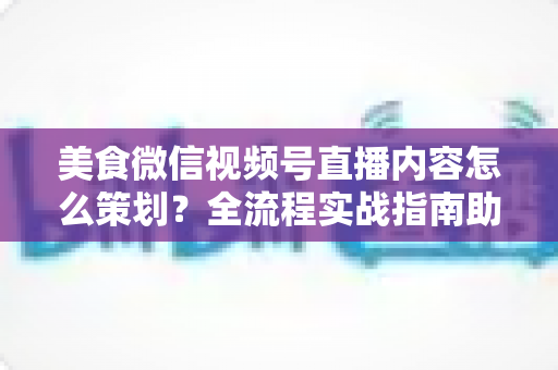 美食微信视频号直播内容怎么策划?全流程实战指南助你打造高人气美食直播间 美食微信视频号直播内容怎么策划?全流程实战指南助你打造高人气美食直播间