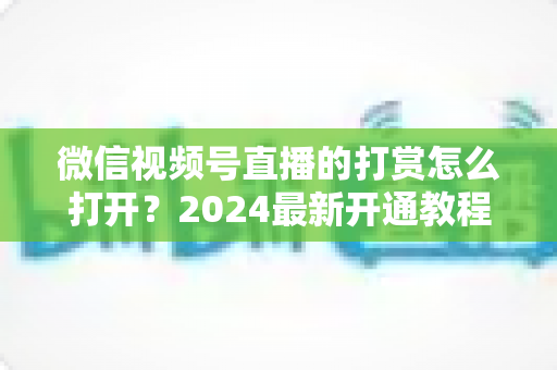 微信视频号直播的打赏怎么打开?2024最新开通教程与完整操作指南大揭秘 微信视频号直播的打赏怎么打开?2024最新开通教程与完整操作指南大揭秘