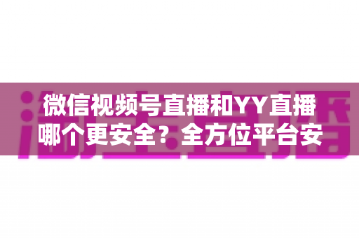 微信视频号直播和YY直播哪个更安全?全方位平台安全对比与选择指南 微信视频号直播和YY直播哪个更安全?全方位平台安全对比与选择指南