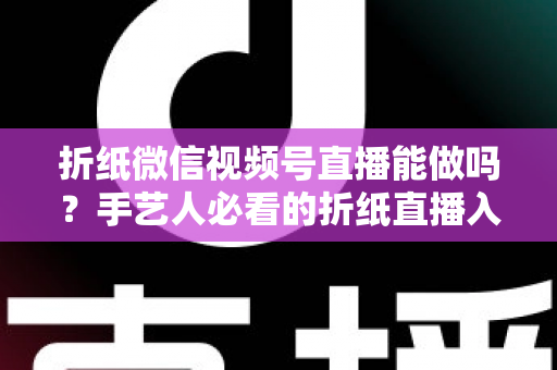 折纸微信视频号直播能做吗？手艺人必看的折纸直播入门与变现全攻略