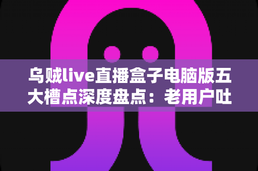 乌贼live直播盒子电脑版五大槽点深度盘点:老用户吐血整理,装机前必读避坑指南 乌贼live直播盒子电脑版五大槽点深度盘点:老用户吐血整理,装机前必读避坑指南