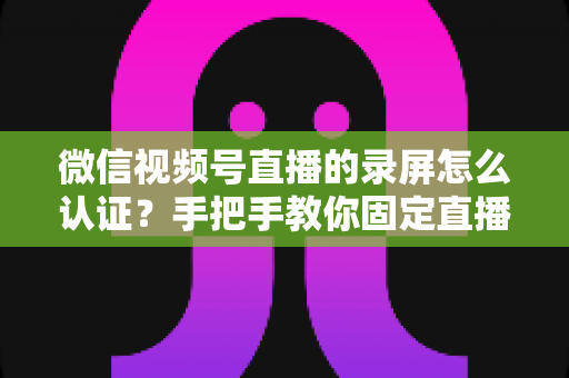 微信视频号直播的录屏怎么认证？手把手教你固定直播证据的完整攻略