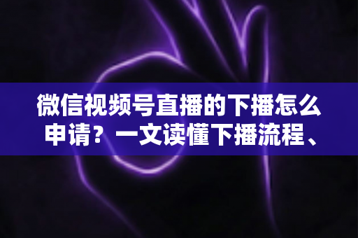 微信视频号直播的下播怎么申请？一文读懂下播流程、操作步骤与常见问题全解析