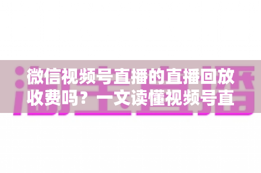 微信视频号直播的直播回放收费吗?一文读懂视频号直播回放费用机制与实用观看指南 微信视频号直播的直播回放收费吗?一文读懂视频号直播回放费用机制与实用观看指南