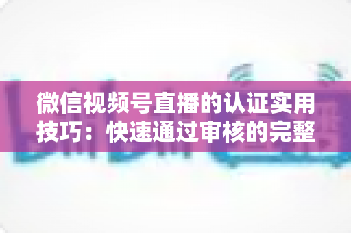 微信视频号直播的认证实用技巧：快速通过审核的完整指南