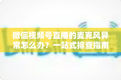 微信视频号直播的麦克风异常怎么办？一站式排查指南与实用解决方案
