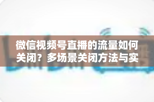 微信视频号直播的流量如何关闭？多场景关闭方法与实用技巧全解析