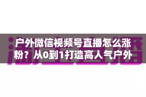 户外微信视频号直播怎么涨粉?从0到1打造高人气户外直播间的实战全攻略 户外微信视频号直播怎么涨粉?从0到1打造高人气户外直播间的实战全攻略
