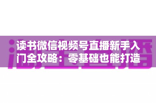 读书微信视频号直播新手入门全攻略:零基础也能打造高人气读书直播间 读书微信视频号直播新手入门全攻略:零基础也能打造高人气读书直播间
