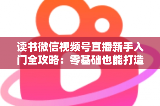 读书微信视频号直播新手入门全攻略:零基础也能打造高人气读书直播间 读书微信视频号直播新手入门全攻略:零基础也能打造高人气读书直播间
