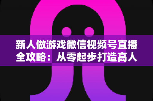 新人做游戏微信视频号直播全攻略:从零起步打造高人气游戏直播间的实战指南 新人做游戏微信视频号直播全攻略:从零起步打造高人气游戏直播间的实战指南