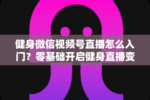 健身微信视频号直播怎么入门？零基础开启健身直播变现之路的完整实战指南