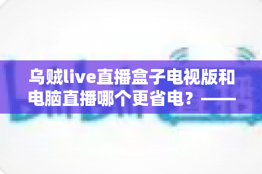 乌贼live直播盒子电视版和电脑直播哪个更省电？——全方位能耗对比与省电优化实用指南