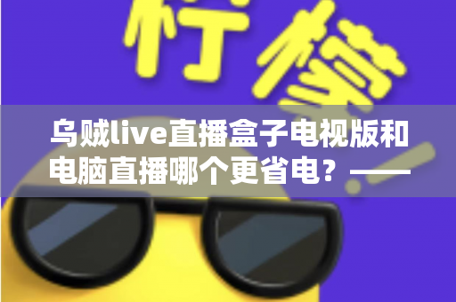 乌贼live直播盒子电视版和电脑直播哪个更省电？——全方位能耗对比与省电优化实用指南