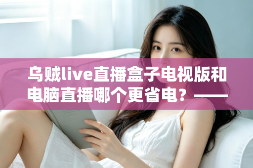 乌贼live直播盒子电视版和电脑直播哪个更省电？——全方位能耗对比与省电优化实用指南