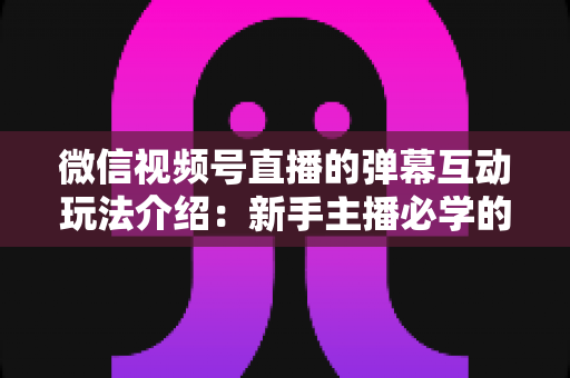 微信视频号直播的弹幕互动玩法介绍：新手主播必学的涨粉留人全攻略