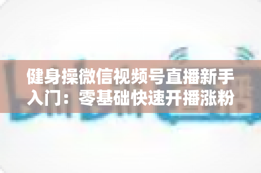 健身操微信视频号直播新手入门：零基础快速开播涨粉的实战指南