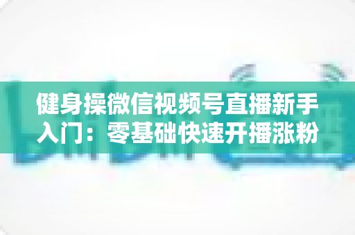 健身操微信视频号直播新手入门：零基础快速开播涨粉的实战指南