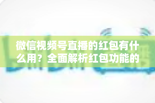 微信视频号直播的红包有什么用?全面解析红包功能的价值与玩法攻略 微信视频号直播的红包有什么用?全面解析红包功能的价值与玩法攻略