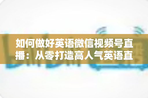 如何做好英语微信视频号直播:从零打造高人气英语直播间的实战指南 如何做好英语微信视频号直播:从零打造高人气英语直播间的实战指南