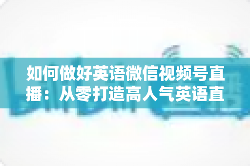 如何做好英语微信视频号直播:从零打造高人气英语直播间的实战指南 如何做好英语微信视频号直播:从零打造高人气英语直播间的实战指南