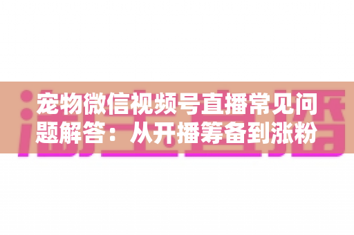宠物微信视频号直播常见问题解答:从开播筹备到涨粉变现的一站式实用指南 宠物微信视频号直播常见问题解答:从开播筹备到涨粉变现的一站式实用指南