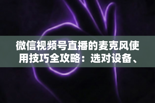 微信视频号直播的麦克风使用技巧全攻略：选对设备、调好声音，让直播效果翻倍