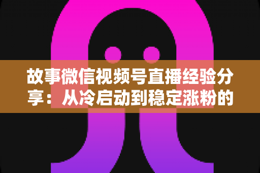 故事微信视频号直播经验分享：从冷启动到稳定涨粉的实战心得与避坑指南