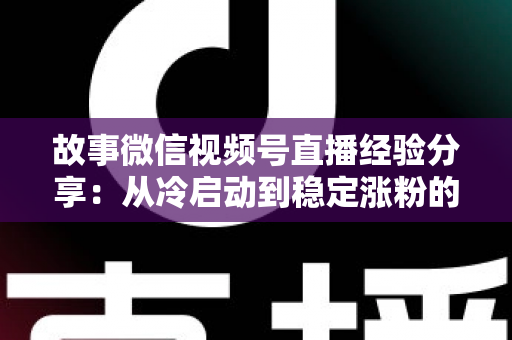 故事微信视频号直播经验分享：从冷启动到稳定涨粉的实战心得与避坑指南