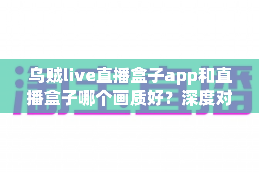 乌贼live直播盒子app和直播盒子哪个画质好？深度对比帮你选对观影方案