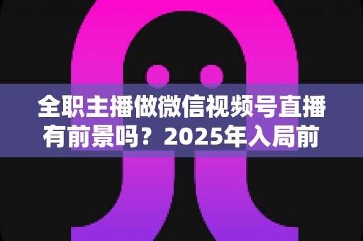 全职主播做微信视频号直播有前景吗?2025年入局前景深度解析与实操建议 全职主播做微信视频号直播有前景吗?2025年入局前景深度解析与实操建议