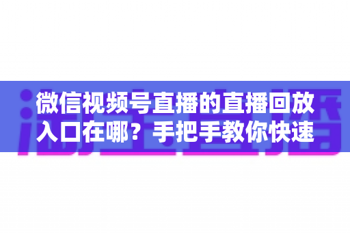 微信视频号直播的直播回放入口在哪？手把手教你快速找到回放位置与观看技巧
